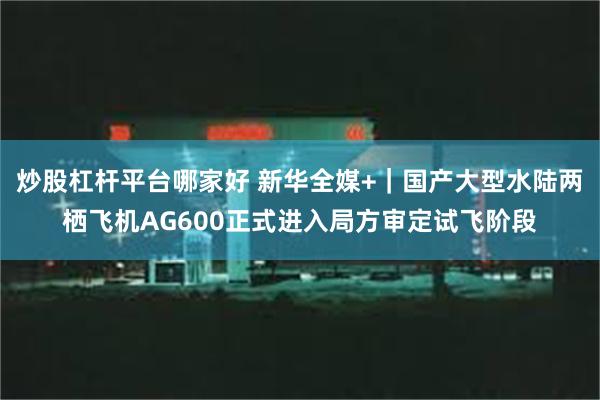 炒股杠杆平台哪家好 新华全媒+｜国产大型水陆两栖飞机AG600正式进入局方审定试飞阶段