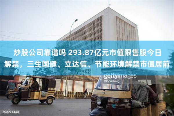 炒股公司靠谱吗 293.87亿元市值限售股今日解禁，三生国健、立达信、节能环境解禁市值居前