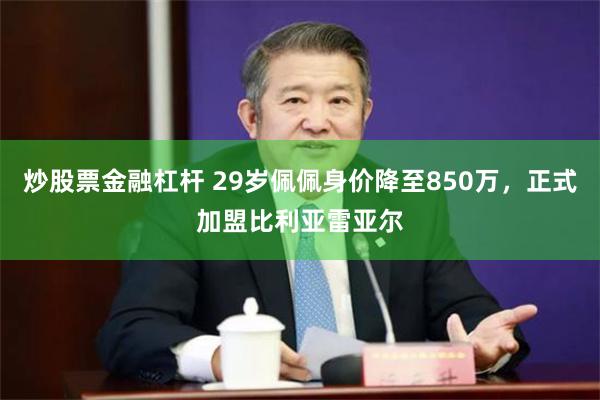 炒股票金融杠杆 29岁佩佩身价降至850万，正式加盟比利亚雷亚尔