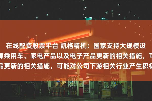 在线配资股票平台 凯格精机：国家支持大规模设备更新，提出支持新能源乘用车、家电产品以及电子产品更新的相关措施，可能对公司下游相关行业产生积极影响