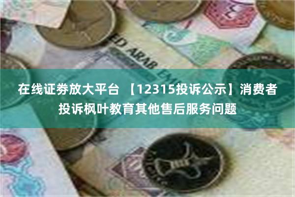 在线证劵放大平台 【12315投诉公示】消费者投诉枫叶教育其他售后服务问题