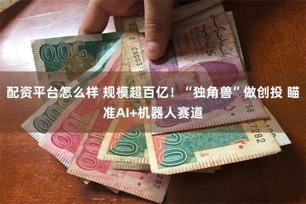 配资平台怎么样 规模超百亿！“独角兽”做创投 瞄准AI+机器人赛道