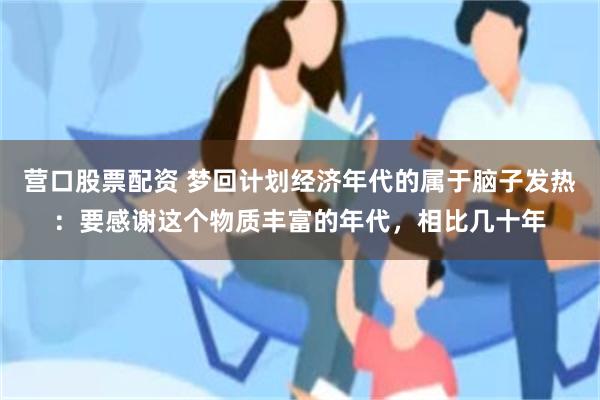 营口股票配资 梦回计划经济年代的属于脑子发热：要感谢这个物质丰富的年代，相比几十年