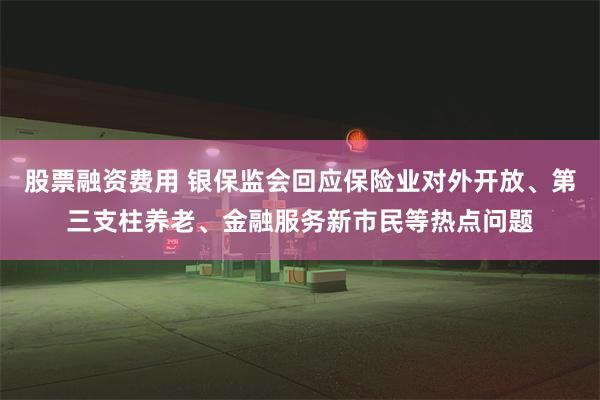 股票融资费用 银保监会回应保险业对外开放、第三支柱养老、金融服务新市民等热点问题