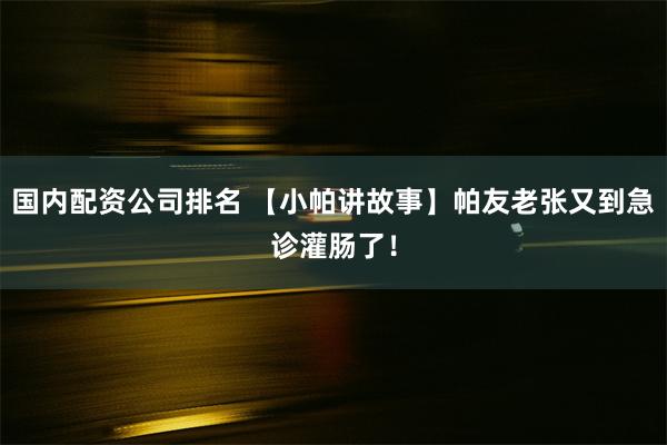 国内配资公司排名 【小帕讲故事】帕友老张又到急诊灌肠了！