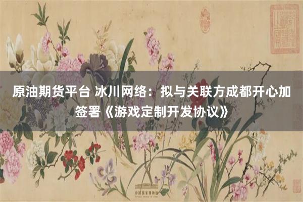 原油期货平台 冰川网络：拟与关联方成都开心加签署《游戏定制开发协议》